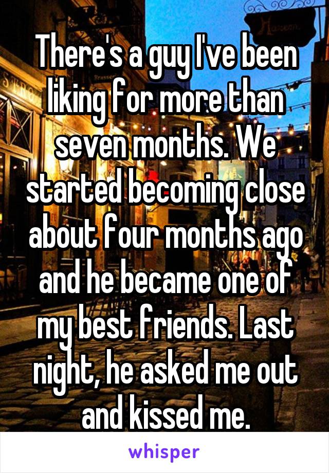 There's a guy I've been liking for more than seven months. We started becoming close about four months ago and he became one of my best friends. Last night, he asked me out and kissed me.