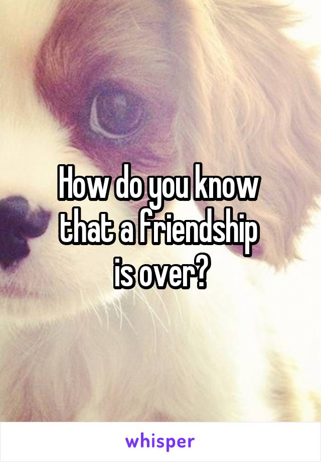 How do you know 
that a friendship 
is over?