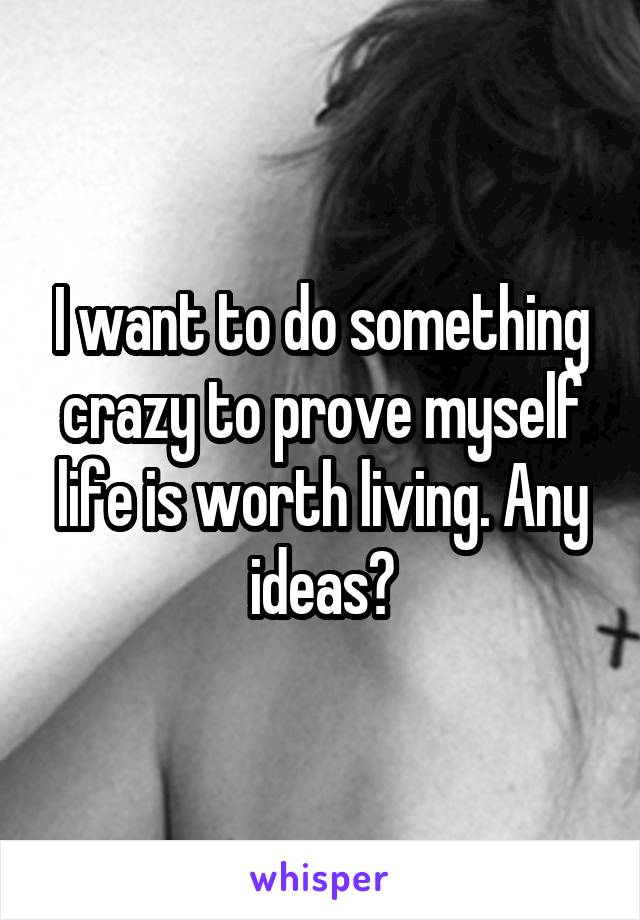 I want to do something crazy to prove myself life is worth living. Any ideas?