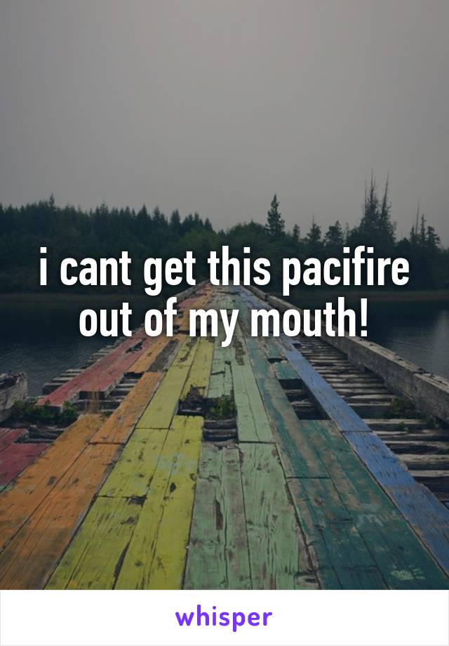 i cant get this pacifire out of my mouth!
