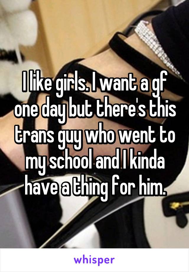 I like girls. I want a gf one day but there's this trans guy who went to my school and I kinda have a thing for him.