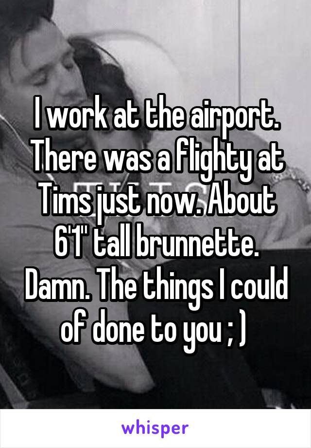 I work at the airport. There was a flighty at Tims just now. About 6'1" tall brunnette. Damn. The things I could of done to you ; ) 