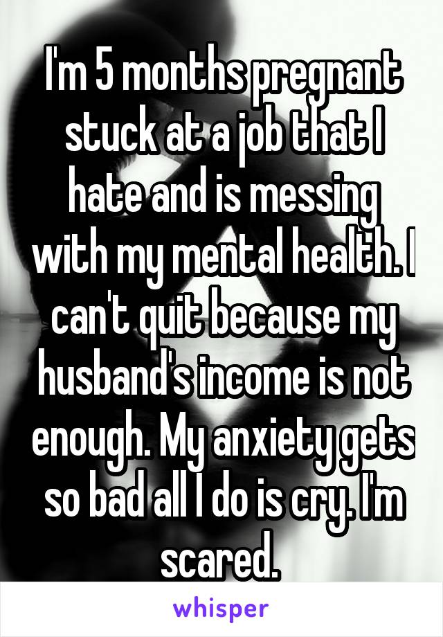 I'm 5 months pregnant stuck at a job that I hate and is messing with my mental health. I can't quit because my husband's income is not enough. My anxiety gets so bad all I do is cry. I'm scared. 