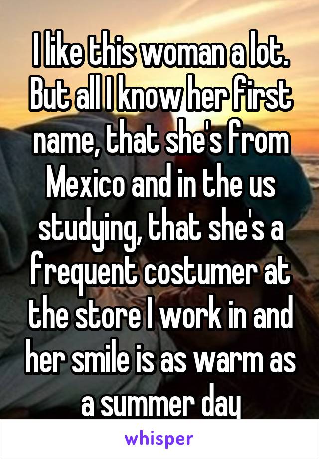 I like this woman a lot. But all I know her first name, that she's from Mexico and in the us studying, that she's a frequent costumer at the store I work in and her smile is as warm as a summer day