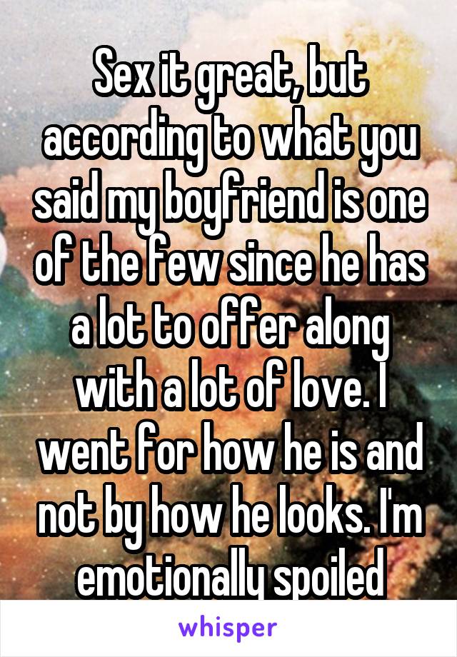 Sex it great, but according to what you said my boyfriend is one of the few since he has a lot to offer along with a lot of love. I went for how he is and not by how he looks. I'm emotionally spoiled