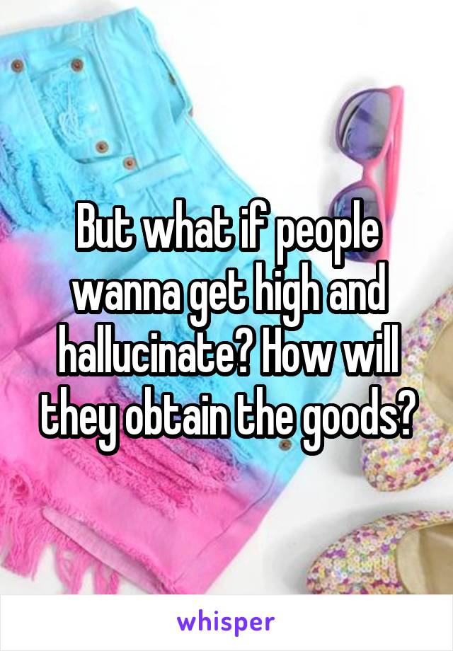 But what if people wanna get high and hallucinate? How will they obtain the goods?