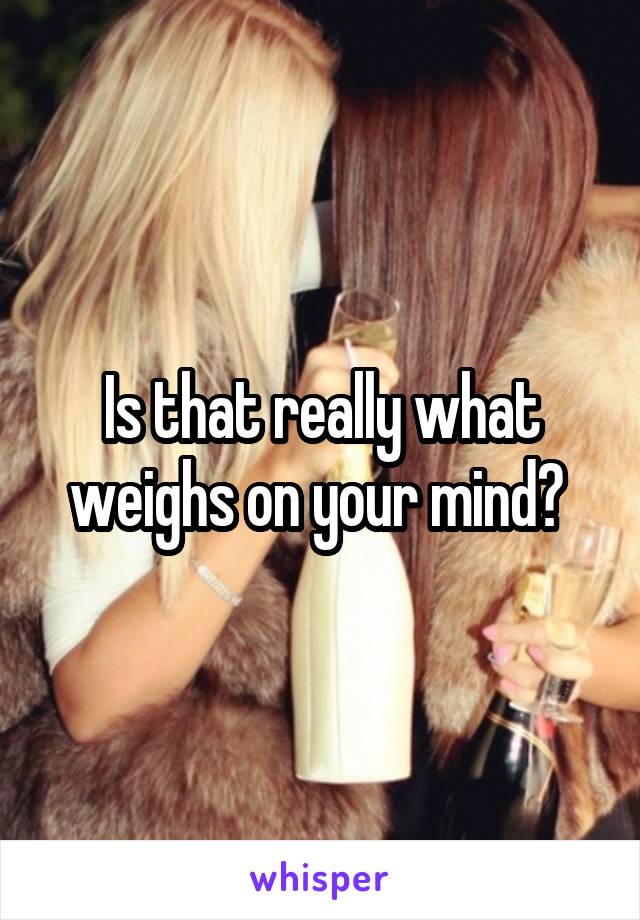Is that really what weighs on your mind? 