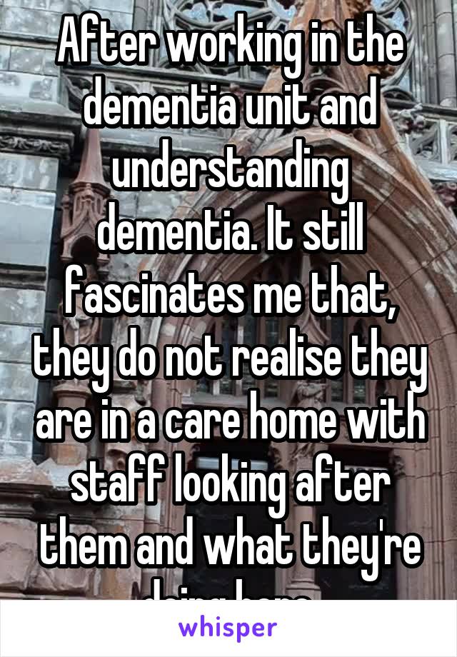 After working in the dementia unit and understanding dementia. It still fascinates me that, they do not realise they are in a care home with staff looking after them and what they're doing here.