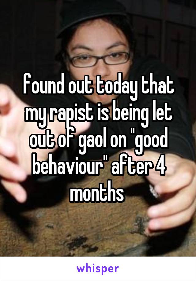 found out today that my rapist is being let out of gaol on "good behaviour" after 4 months 