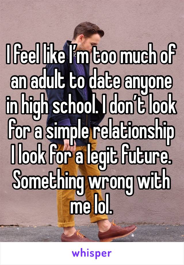 I feel like I’m too much of an adult to date anyone in high school. I don’t look for a simple relationship I look for a legit future. Something wrong with me lol. 