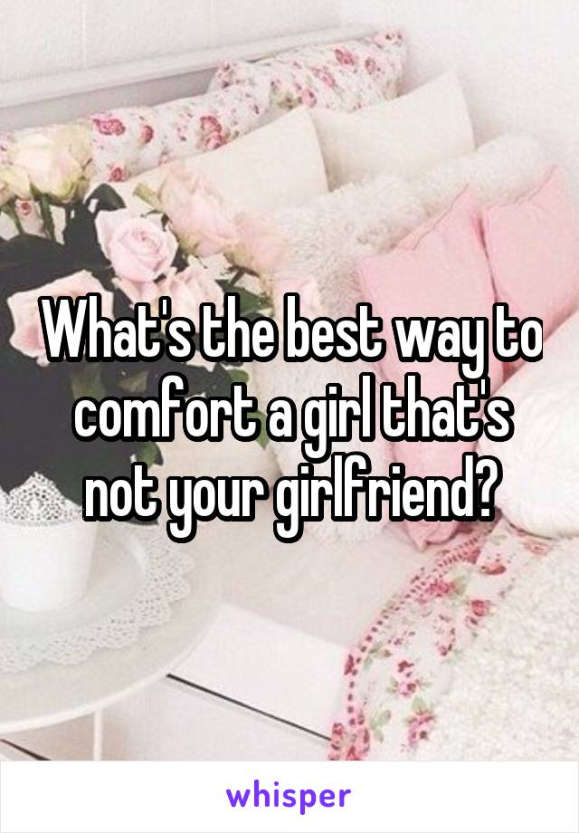 What's the best way to comfort a girl that's not your girlfriend?
