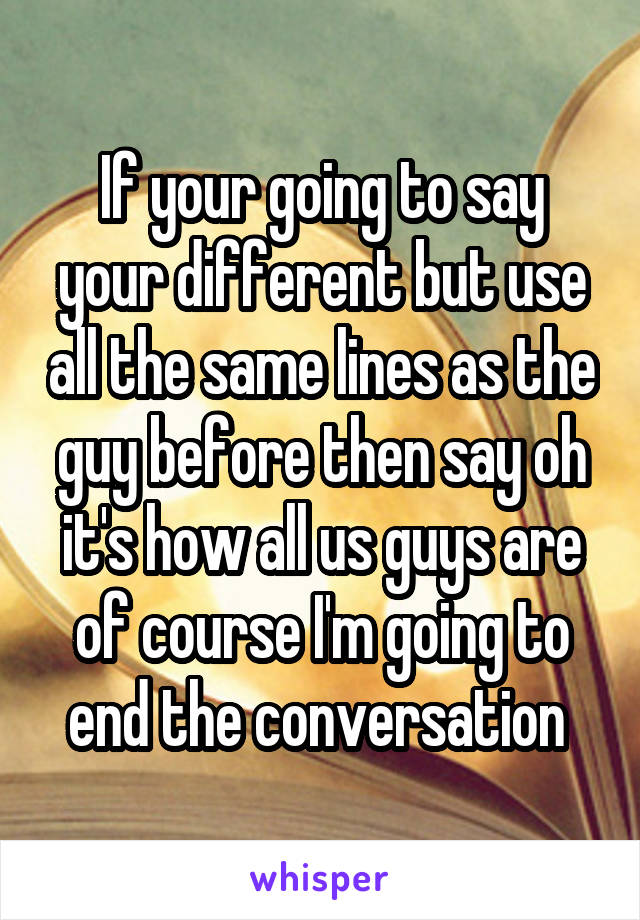 If your going to say your different but use all the same lines as the guy before then say oh it's how all us guys are of course I'm going to end the conversation 