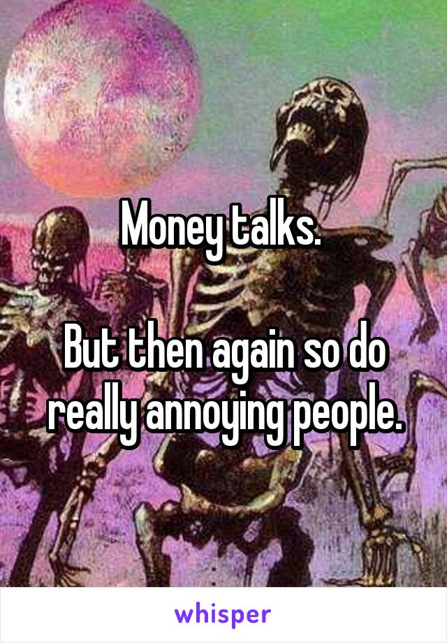 Money talks. 

But then again so do really annoying people.