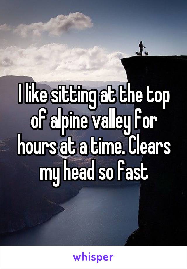 I like sitting at the top of alpine valley for hours at a time. Clears my head so fast