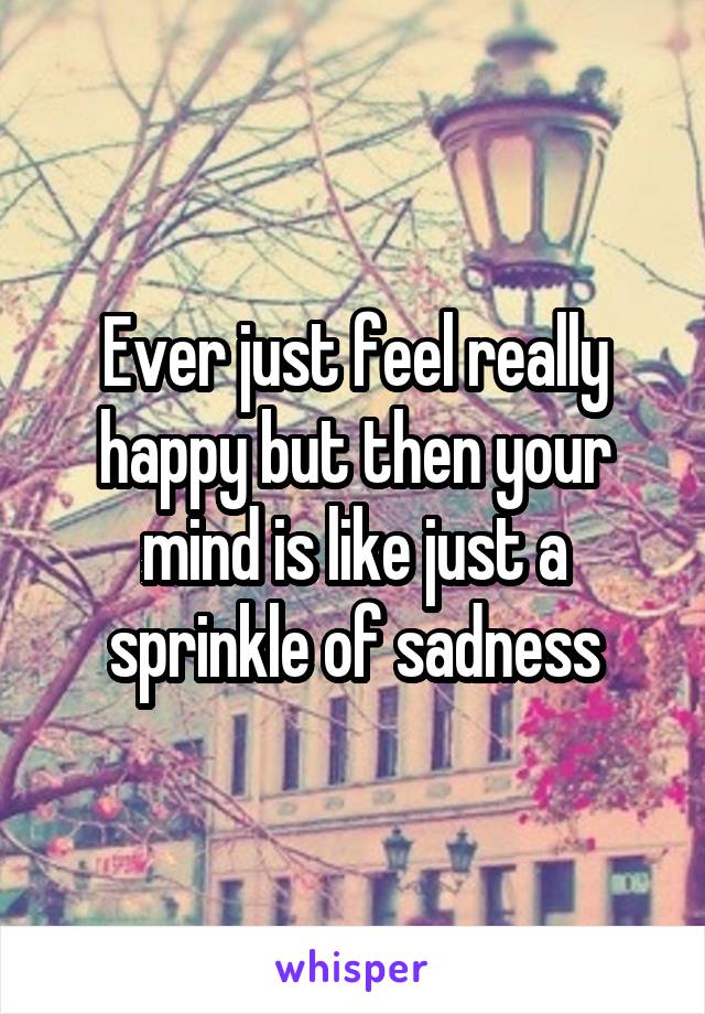 Ever just feel really happy but then your mind is like just a sprinkle of sadness