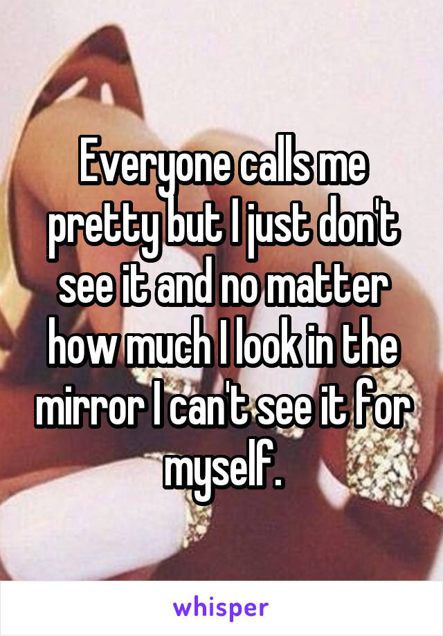 Everyone calls me pretty but I just don't see it and no matter how much I look in the mirror I can't see it for myself.