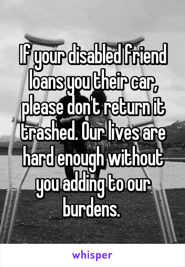 If your disabled friend loans you their car, please don't return it trashed. Our lives are hard enough without you adding to our burdens. 