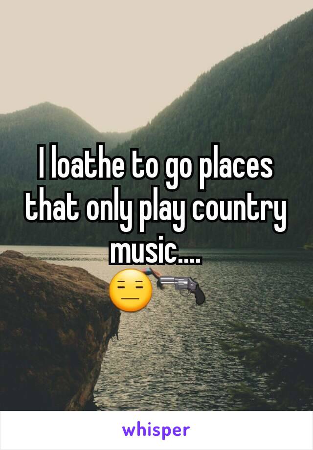 I loathe to go places that only play country music....
😑🔫