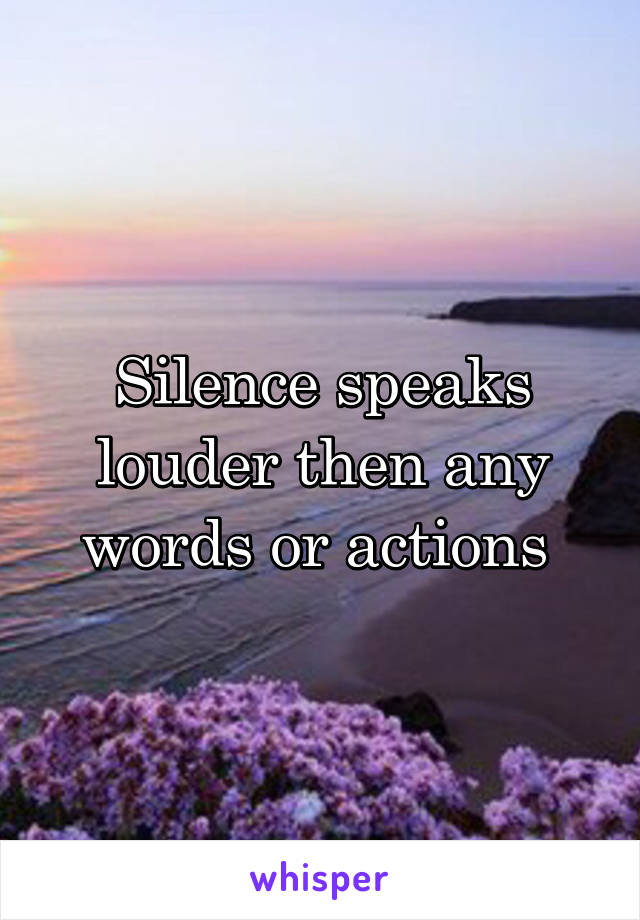 Silence speaks louder then any words or actions 