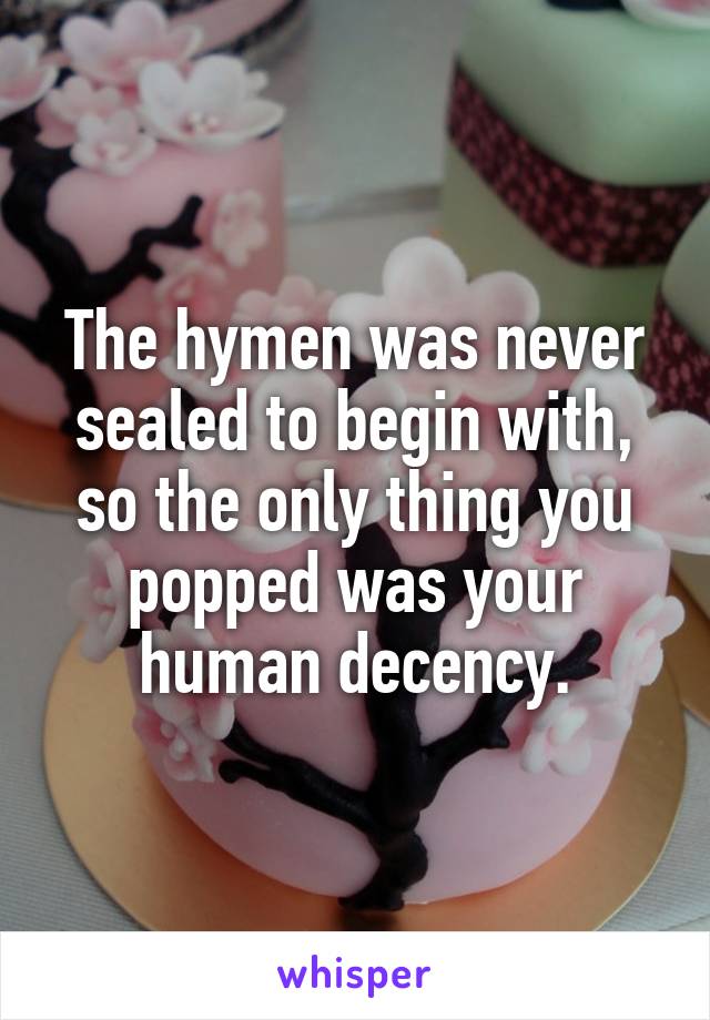 The hymen was never sealed to begin with, so the only thing you popped was your human decency.
