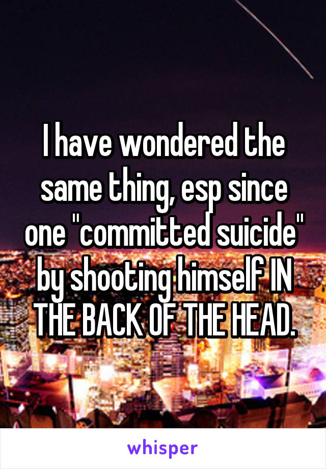 I have wondered the same thing, esp since one "committed suicide" by shooting himself IN THE BACK OF THE HEAD.