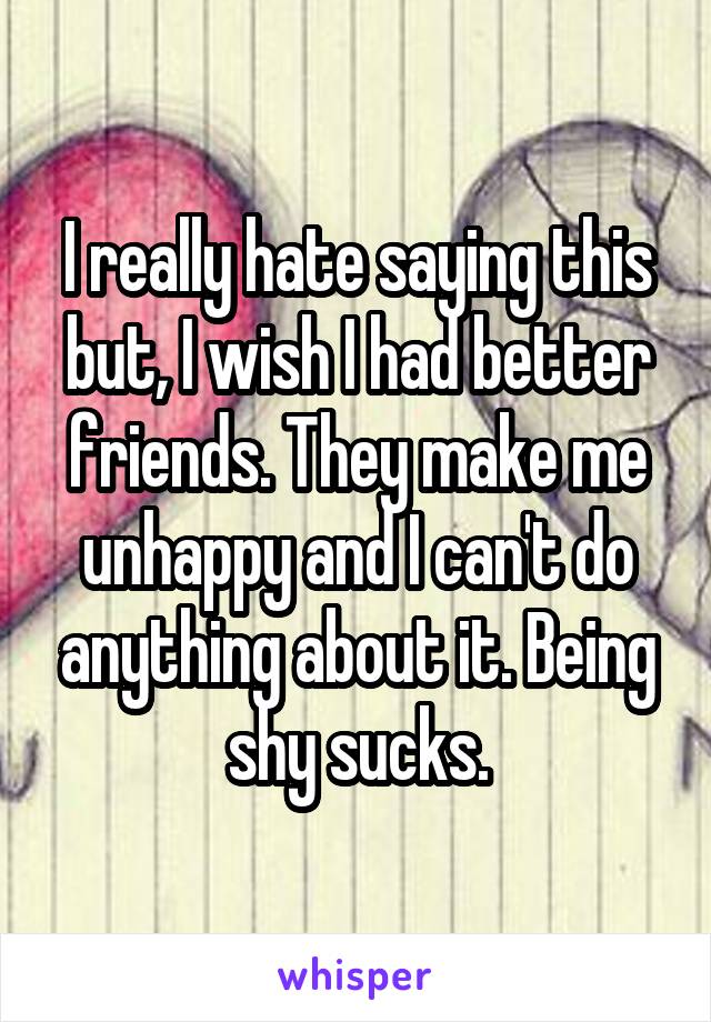 I really hate saying this but, I wish I had better friends. They make me unhappy and I can't do anything about it. Being shy sucks.