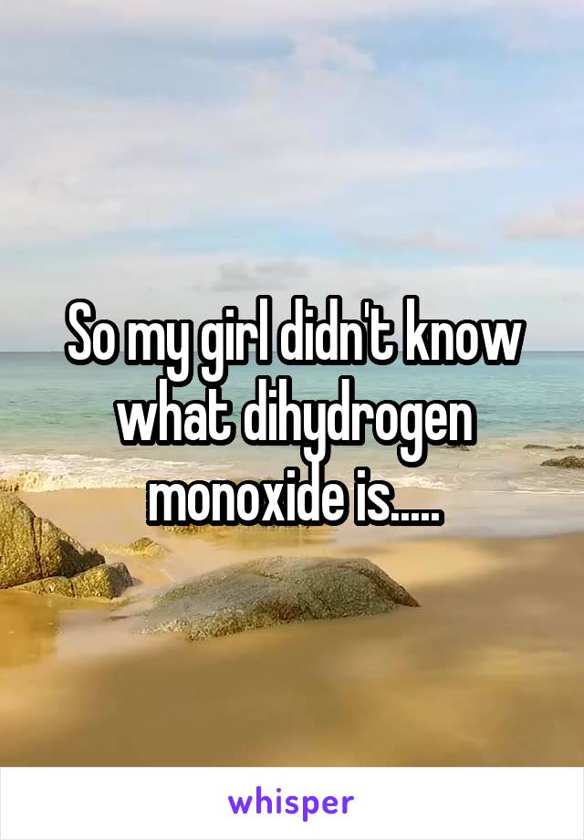 So my girl didn't know what dihydrogen monoxide is.....