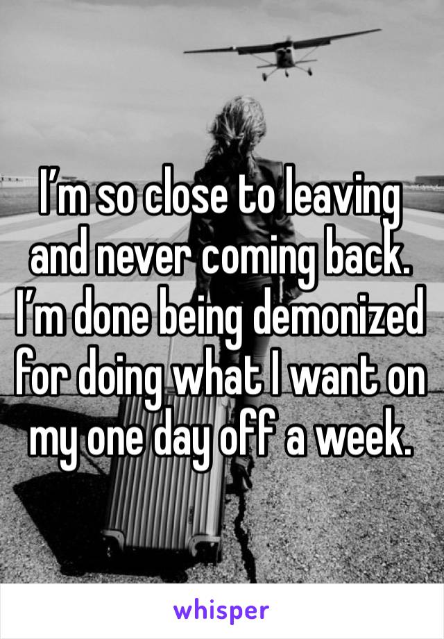 I’m so close to leaving and never coming back. I’m done being demonized for doing what I want on my one day off a week. 