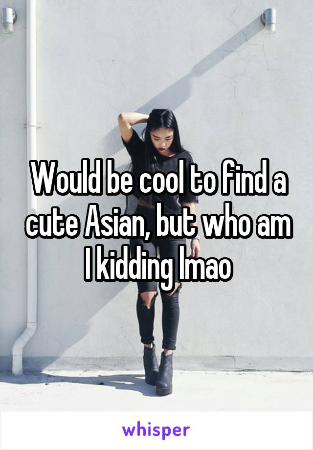 Would be cool to find a cute Asian, but who am I kidding lmao