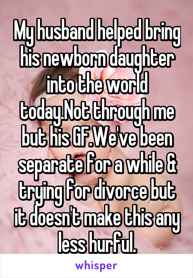 My husband helped bring his newborn daughter into the world today.Not through me but his GF.We've been separate for a while & trying for divorce but it doesn't make this any less hurful.