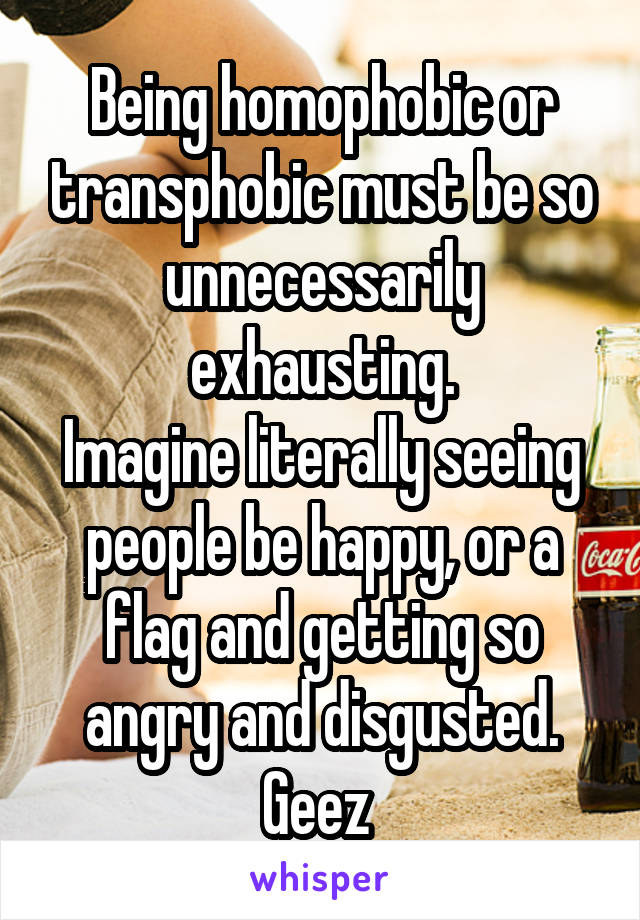Being homophobic or transphobic must be so unnecessarily exhausting.
Imagine literally seeing people be happy, or a flag and getting so angry and disgusted. Geez 