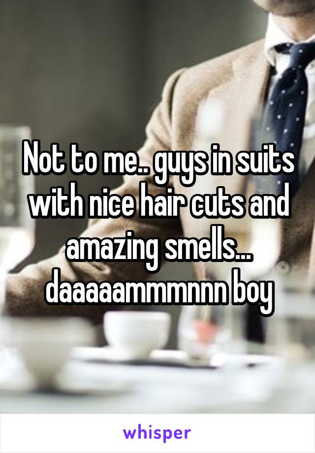 Not to me.. guys in suits with nice hair cuts and amazing smells... daaaaammmnnn boy