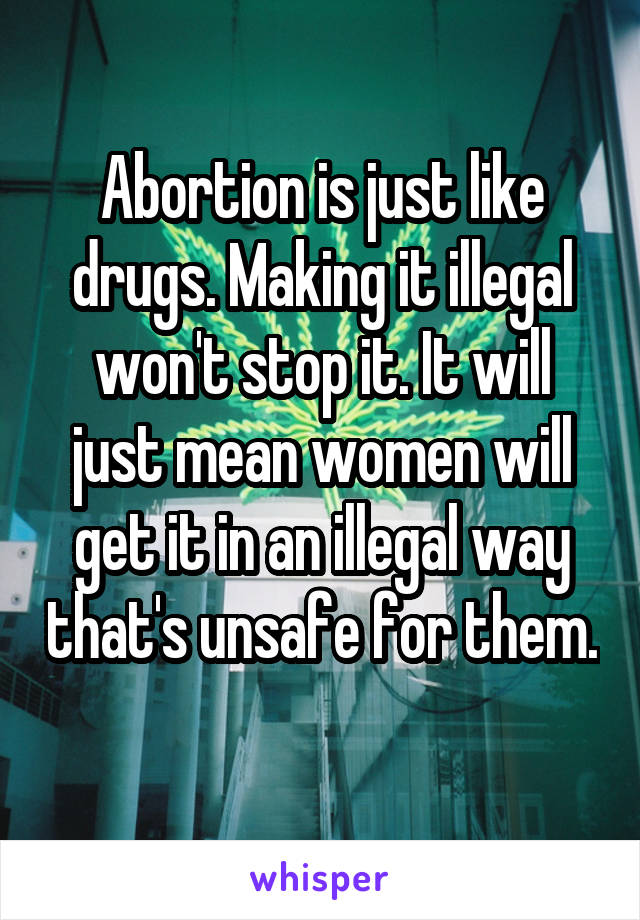 Abortion is just like drugs. Making it illegal won't stop it. It will just mean women will get it in an illegal way that's unsafe for them. 