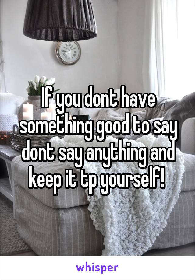 If you dont have something good to say dont say anything and keep it tp yourself! 