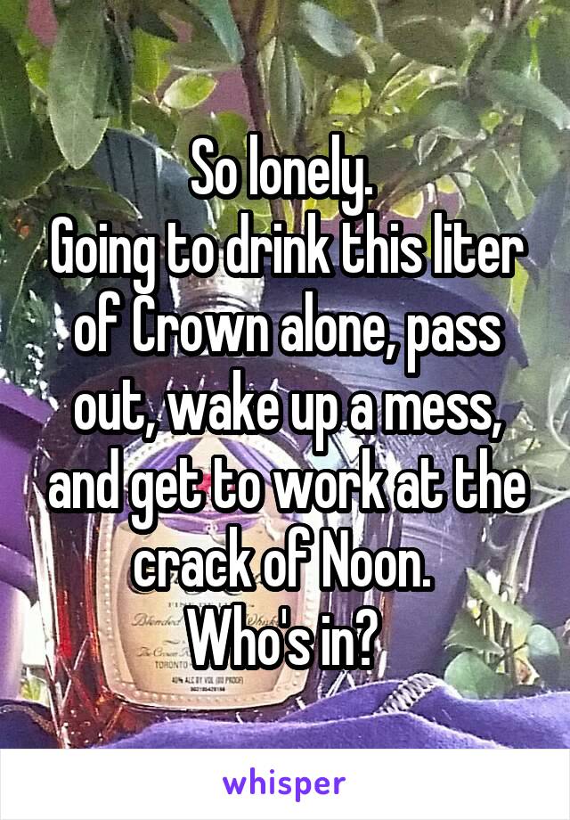 So lonely. 
Going to drink this liter of Crown alone, pass out, wake up a mess, and get to work at the crack of Noon. 
Who's in? 