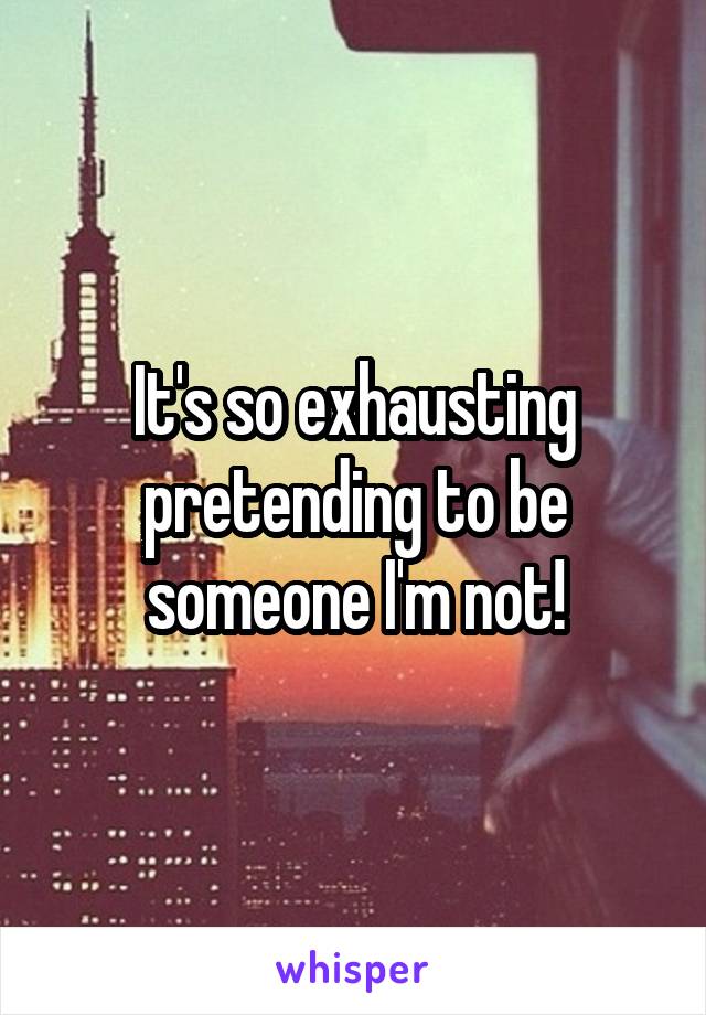 It's so exhausting pretending to be someone I'm not!