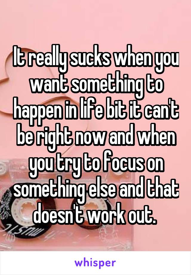 It really sucks when you want something to happen in life bit it can't be right now and when you try to focus on something else and that doesn't work out. 