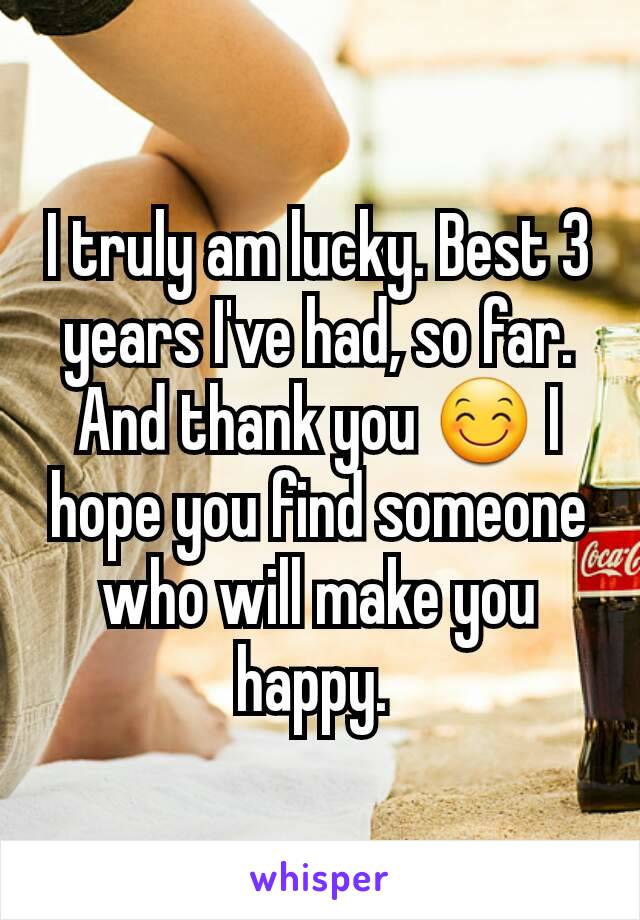 I truly am lucky. Best 3 years I've had, so far. And thank you 😊 I hope you find someone who will make you happy. 