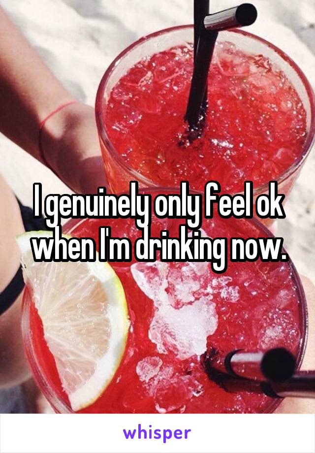 I genuinely only feel ok when I'm drinking now.