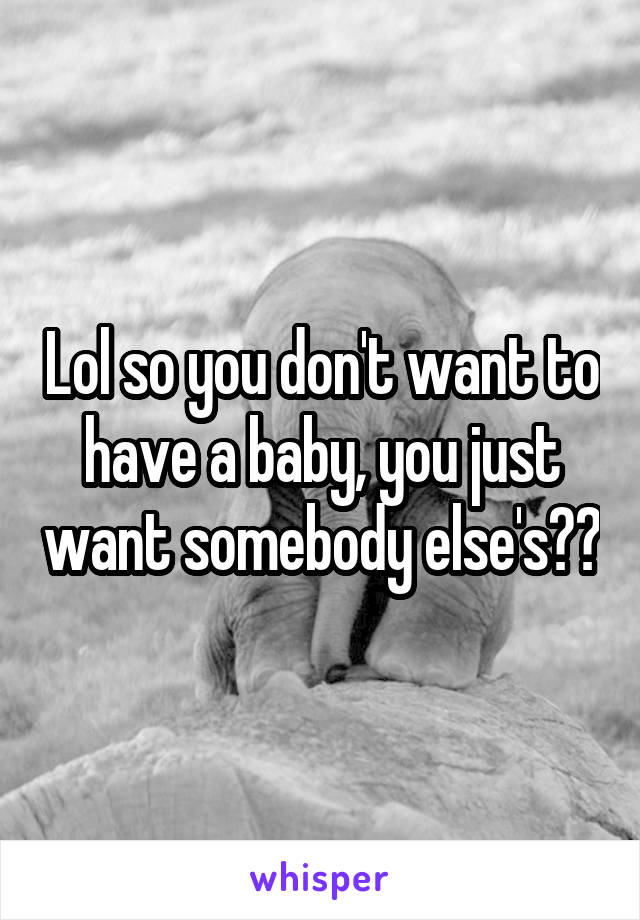 Lol so you don't want to have a baby, you just want somebody else's??