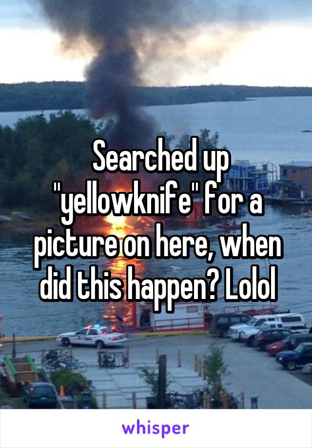  Searched up "yellowknife" for a picture on here, when did this happen? Lolol
