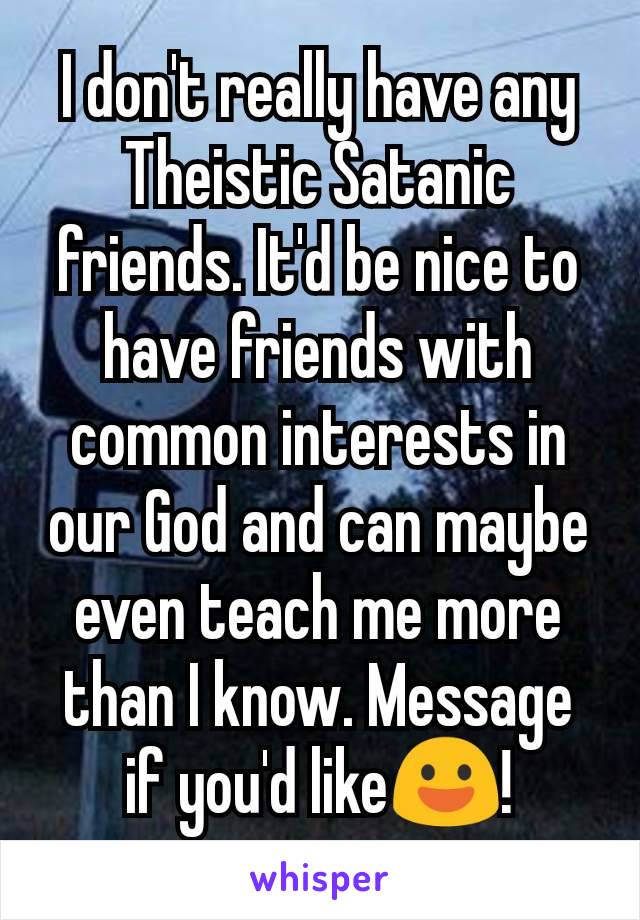 I don't really have any Theistic Satanic friends. It'd be nice to have friends with common interests in our God and can maybe even teach me more than I know. Message if you'd like😃!