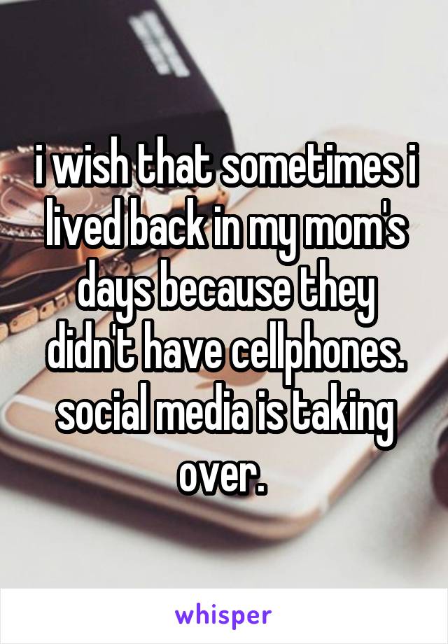 i wish that sometimes i lived back in my mom's days because they didn't have cellphones. social media is taking over. 