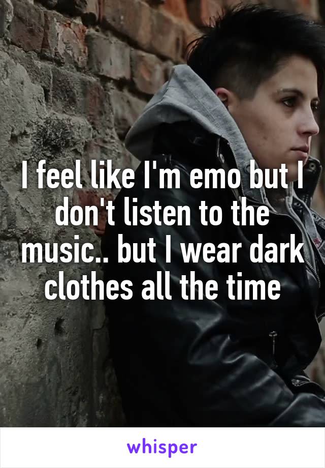 I feel like I'm emo but I don't listen to the music.. but I wear dark clothes all the time