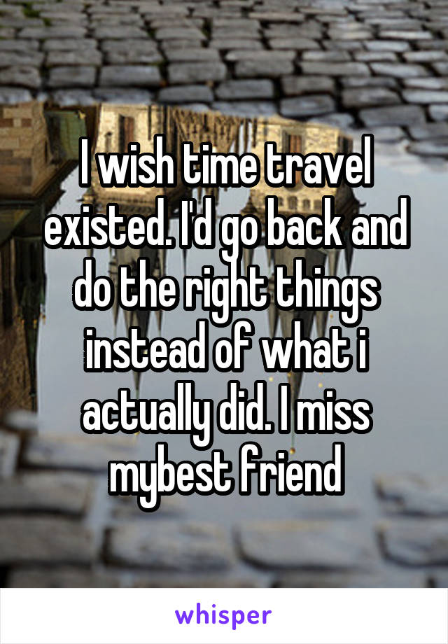 I wish time travel existed. I'd go back and do the right things instead of what i actually did. I miss mybest friend