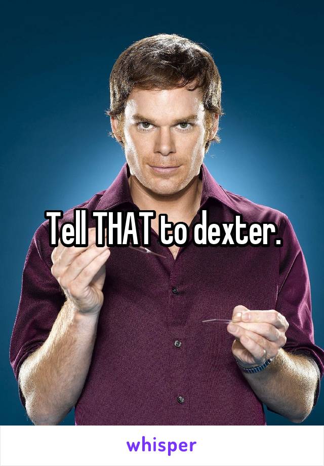 Tell THAT to dexter.