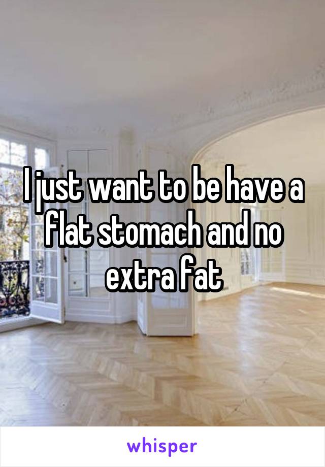 I just want to be have a flat stomach and no extra fat
