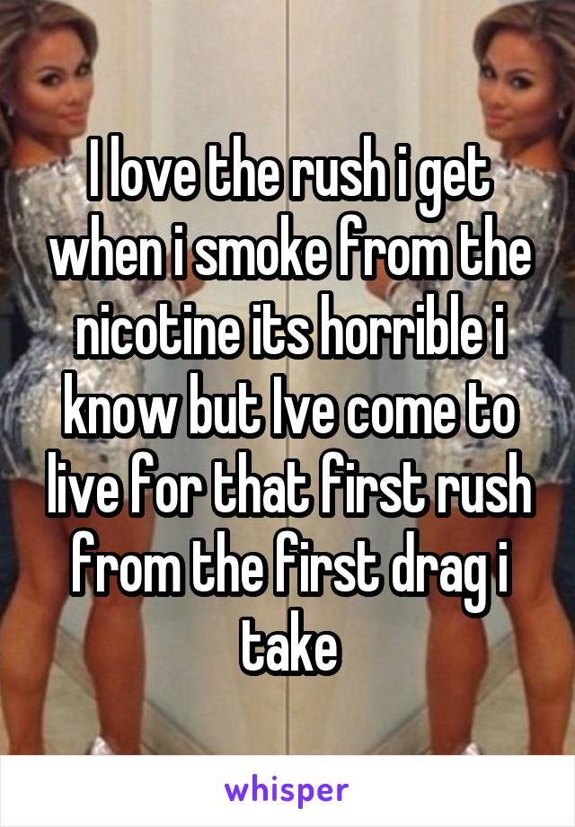 I love the rush i get when i smoke from the nicotine its horrible i know but Ive come to live for that first rush from the first drag i take