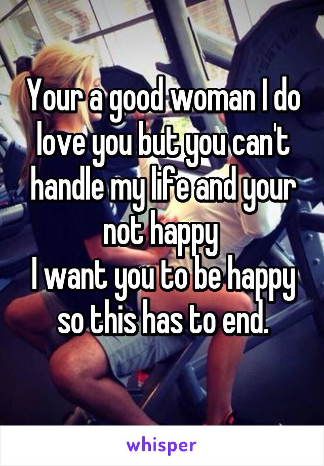 Your a good woman I do love you but you can't handle my life and your not happy 
I want you to be happy so this has to end.
