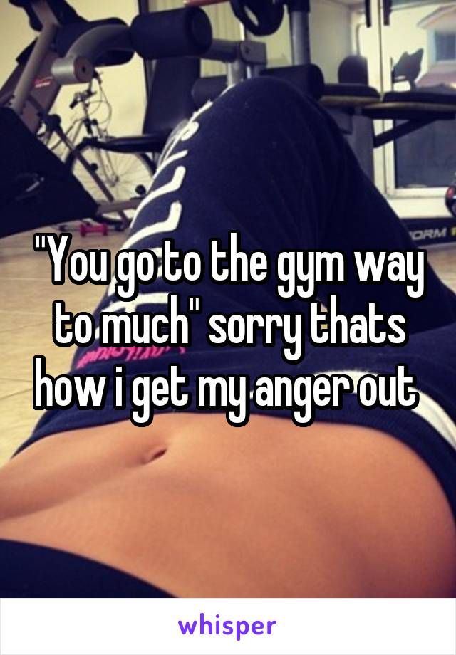 "You go to the gym way to much" sorry thats how i get my anger out 